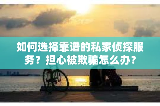 如何选择靠谱的私家侦探服务？担心被欺骗怎么办？