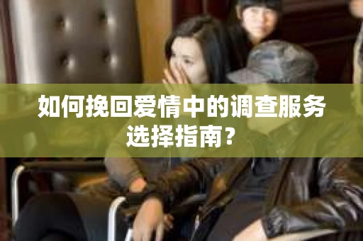 如何挽回爱情中的调查服务选择指南？