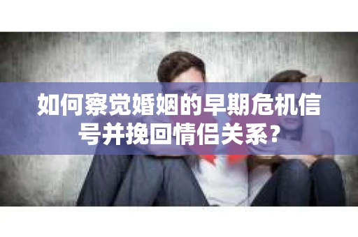 如何察觉婚姻的早期危机信号并挽回情侣关系？
