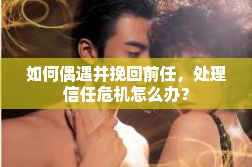 如何偶遇并挽回前任，处理信任危机怎么办？