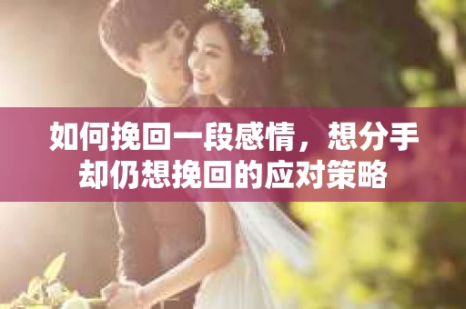 如何挽回一段感情，想分手却仍想挽回的应对策略