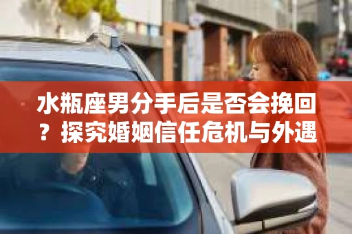 水瓶座男分手后是否会挽回？探究婚姻信任危机与外遇嫌疑的应对策略