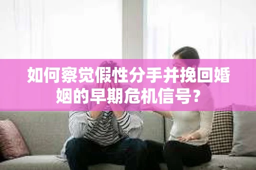 如何察觉假性分手并挽回婚姻的早期危机信号？