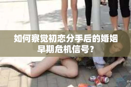 如何察觉初恋分手后的婚姻早期危机信号？