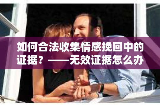 如何合法收集情感挽回中的证据？——无效证据怎么办？