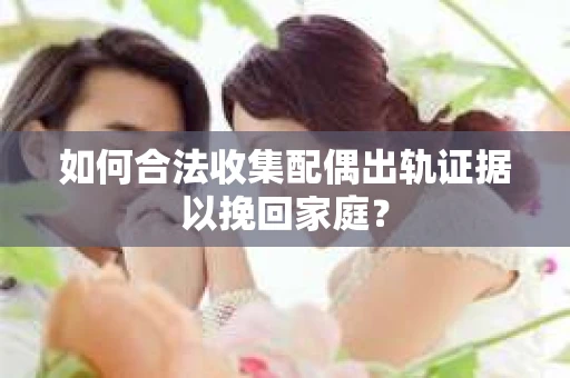 如何合法收集配偶出轨证据以挽回家庭？