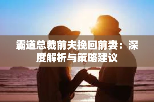 霸道总裁前夫挽回前妻：深度解析与策略建议