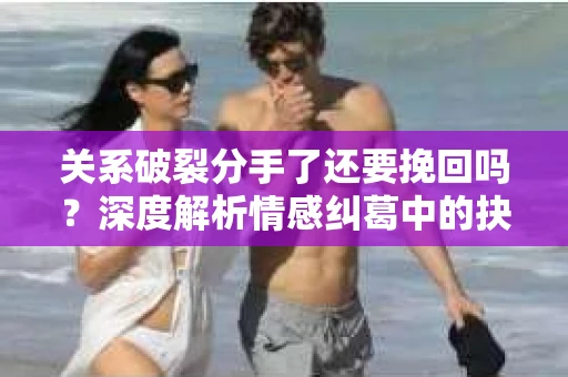 关系破裂分手了还要挽回吗？深度解析情感纠葛中的抉择