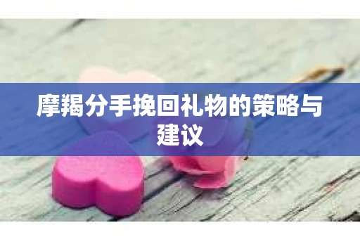 摩羯分手挽回礼物的策略与建议