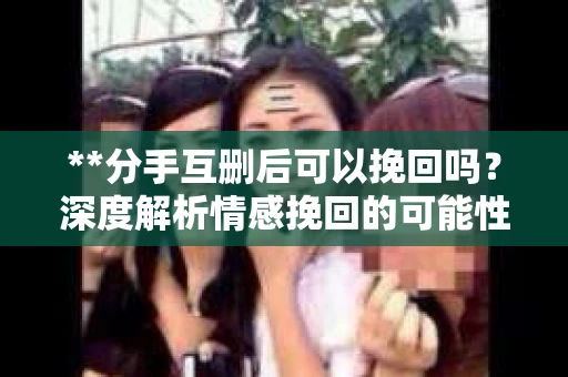 **分手互删后可以挽回吗？深度解析情感挽回的可能性**