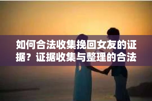 如何合法收集挽回女友的证据？证据收集与整理的合法策略怎么办？