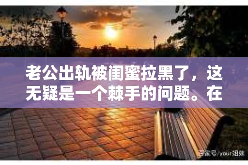 老公出轨被闺蜜拉黑了，这无疑是一个棘手的问题。在这个问题上，我想要和大家分享一下我的看法和经历，希望能给大家带来一些启示。