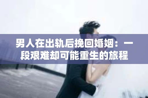 男人在出轨后挽回婚姻：一段艰难却可能重生的旅程