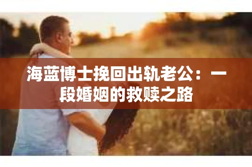 海蓝博士挽回出轨老公：一段婚姻的救赎之路