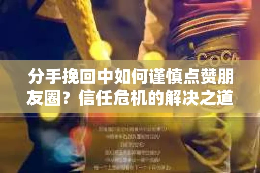 分手挽回中如何谨慎点赞朋友圈？信任危机的解决之道