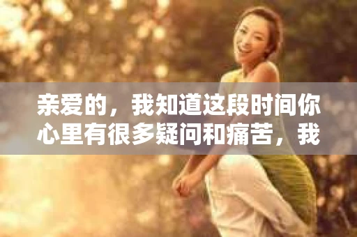 亲爱的，我知道这段时间你心里有很多疑问和痛苦，我也一样。我们在一起的时光，有欢笑也有泪水，那些美好的回忆，我永远都不会忘记。今天，我想通过这条短信，向你表达我的一些想法。