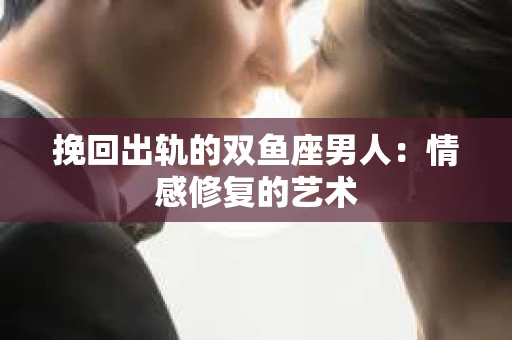 挽回出轨的双鱼座男人:情感修复的艺术 挽回出轨的双鱼座男人:情感修复的艺术