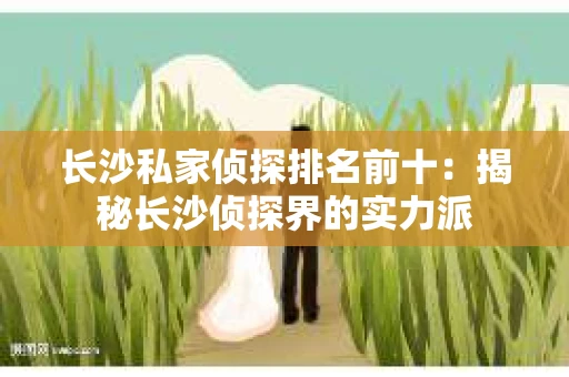 长沙私家侦探排名前十：揭秘长沙侦探界的实力派