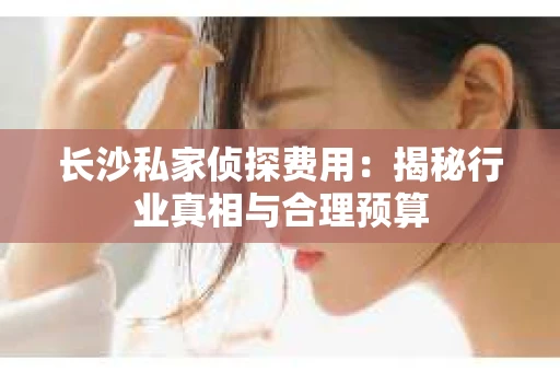 长沙私家侦探费用：揭秘行业真相与合理预算
