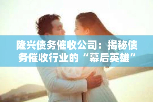 隆兴债务催收公司：揭秘债务催收行业的“幕后英雄”