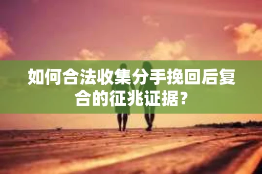 如何合法收集分手挽回后复合的征兆证据？