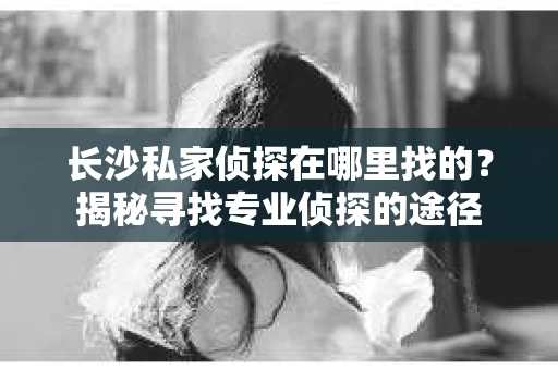 长沙私家侦探在哪里找的？揭秘寻找专业侦探的途径
