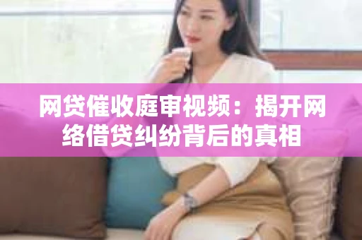 网贷催收庭审视频：揭开网络借贷纠纷背后的真相