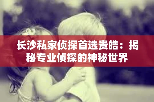 长沙私家侦探首选贵皓：揭秘专业侦探的神秘世界