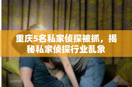 重庆5名私家侦探被抓，揭秘私家侦探行业乱象