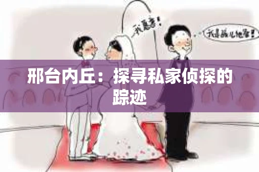 邢台内丘:探寻私家侦探的踪迹 邢台内丘:探寻私家侦探的踪迹