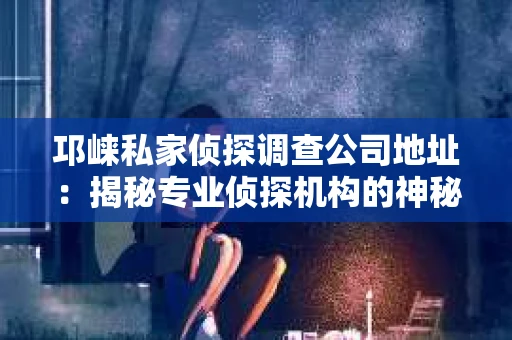 邛崃私家侦探调查公司地址：揭秘专业侦探机构的神秘面纱