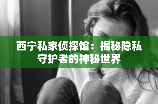 西宁私家侦探馆：揭秘隐私守护者的神秘世界