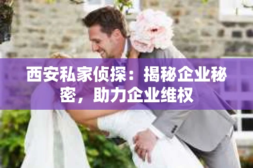 西安私家侦探：揭秘企业秘密，助力企业维权