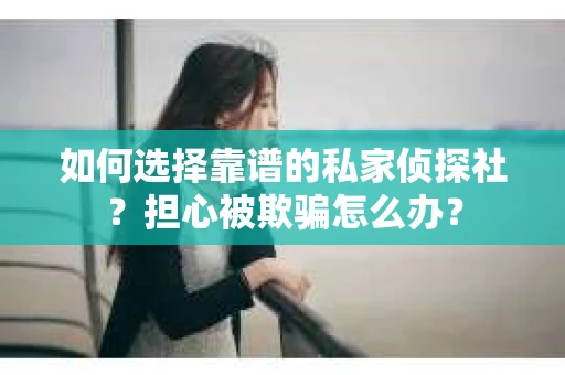 如何选择靠谱的私家侦探社？担心被欺骗怎么办？