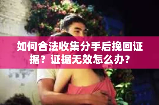 如何合法收集分手后挽回证据？证据无效怎么办？