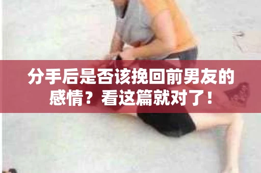 分手后是否该挽回前男友的感情？看这篇就对了！