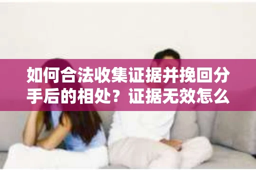 如何合法收集证据并挽回分手后的相处？证据无效怎么办？