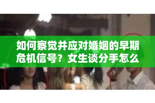 如何察觉并应对婚姻的早期危机信号？女生谈分手怎么挽回