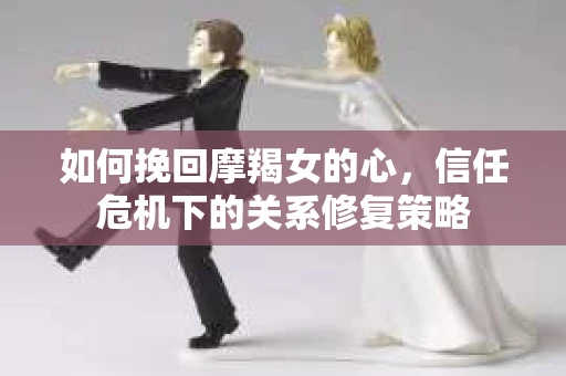 如何挽回摩羯女的心，信任危机下的关系修复策略