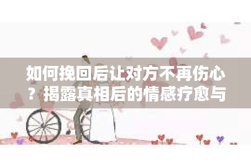 如何挽回后让对方不再伤心?揭露真相后的情感疗愈与前行计划 如何挽回后让对方不再伤心?揭露真相后的情感疗愈与前行计划