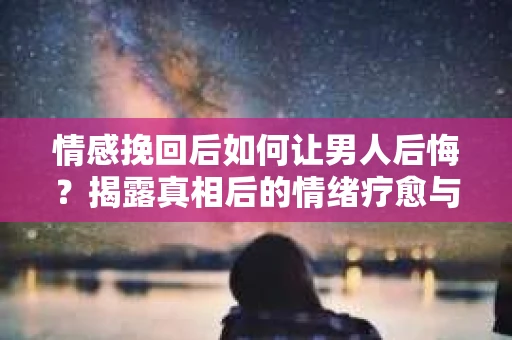 情感挽回后如何让男人后悔？揭露真相后的情绪疗愈与人生决策
