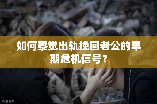 如何察觉出轨挽回老公的早期危机信号？