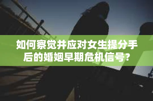 如何察觉并应对女生提分手后的婚姻早期危机信号？