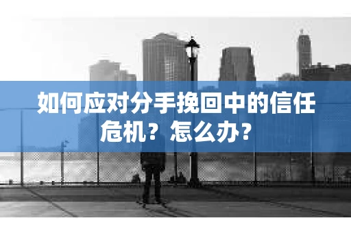 如何应对分手挽回中的信任危机？怎么办？