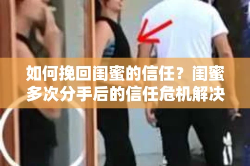 如何挽回闺蜜的信任？闺蜜多次分手后的信任危机解决方案