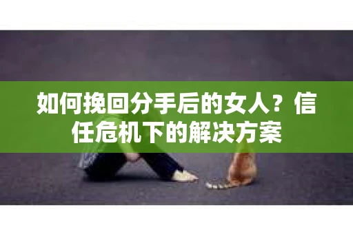 如何挽回分手后的女人？信任危机下的解决方案