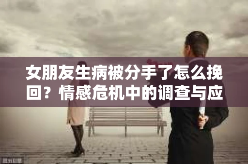 女朋友生病被分手了怎么挽回？情感危机中的调查与应对策略