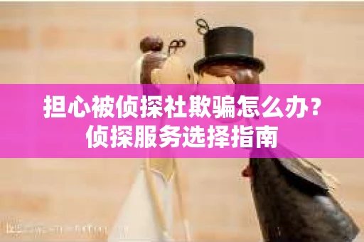 担心被侦探社欺骗怎么办？侦探服务选择指南
