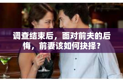 调查结束后，面对前夫的后悔，前妻该如何抉择？
