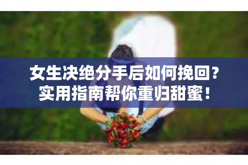女生决绝分手后如何挽回？实用指南帮你重归甜蜜！